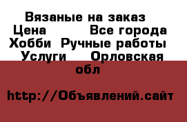 Вязаные на заказ › Цена ­ 800 - Все города Хобби. Ручные работы » Услуги   . Орловская обл.